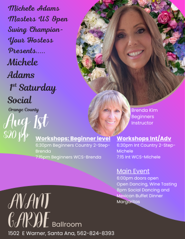 Michele Adams 1ST Saturday Dance at Avant Garde Ballroom in Santa Ana. Doors open at 6 PM with Social Dancing and Wine Tasting, 2 Ballrooms offering Beginner’s workshops & Intermediate Workshops. 6:30 PM Beginner / intermediate Country 2 Step & 7:15 PM beginner / intermediate West Coast Swing and Social Dancing at 8 PM with your favorite music of West Coast Swing, Country 2 Step, Night Club 2 Step, Waltz, & Hustle